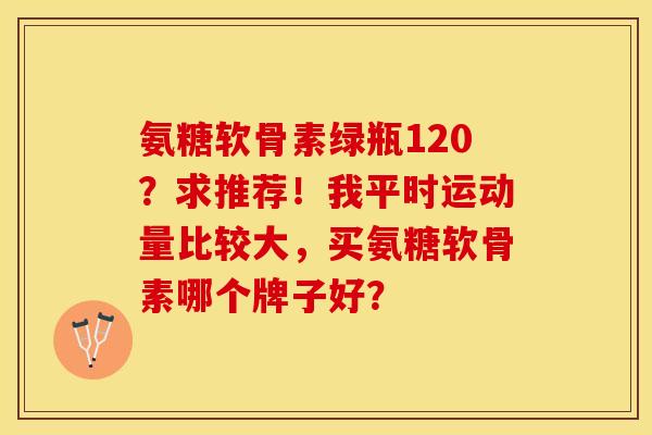 氨糖软骨素绿瓶120？求推荐！我平时运动量比较大，买氨糖软骨素哪个牌子好？-第1张图片-关节保镖