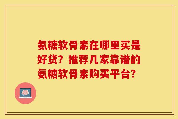 氨糖软骨素在哪里买是好货？推荐几家靠谱的氨糖软骨素购买平台？-第1张图片-关节保镖