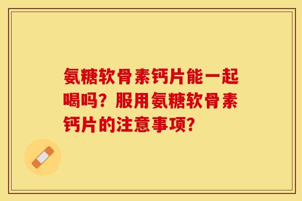 氨糖软骨素钙片能一起喝吗？服用氨糖软骨素钙片的注意事项？-第1张图片-关节保镖