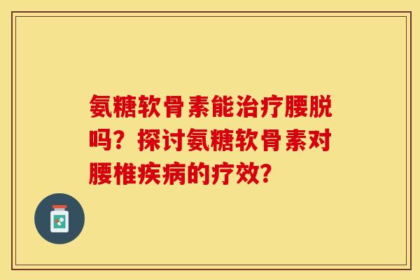 氨糖软骨素能治疗腰脱吗？探讨氨糖软骨素对腰椎疾病的疗效？-第1张图片-关节保镖