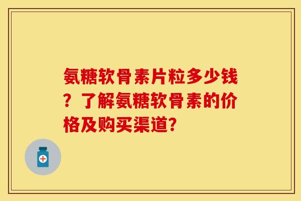 氨糖软骨素片粒多少钱？了解氨糖软骨素的价格及购买渠道？-第1张图片-关节保镖