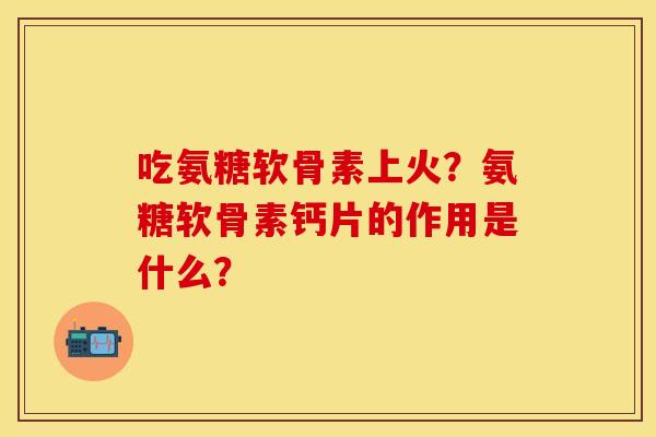 吃氨糖软骨素上火？氨糖软骨素钙片的作用是什么？-第1张图片-关节保镖