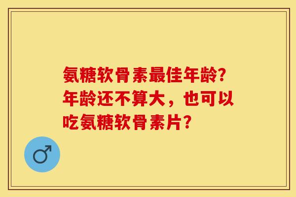 氨糖软骨素最佳年龄？年龄还不算大，也可以吃氨糖软骨素片？