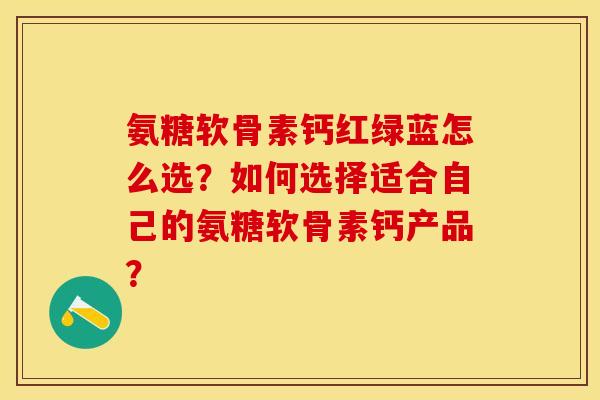 氨糖软骨素钙红绿蓝怎么选？如何选择适合自己的氨糖软骨素钙产品？-第1张图片-关节保镖