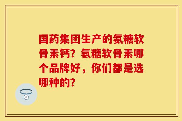 国药集团生产的氨糖软骨素钙？氨糖软骨素哪个品牌好，你们都是选哪种的？-第1张图片-关节保镖