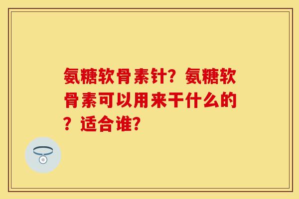 氨糖软骨素针？氨糖软骨素可以用来干什么的？适合谁？-第1张图片-关节保镖
