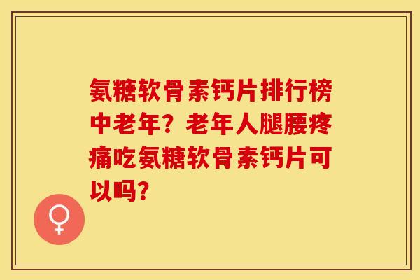 氨糖软骨素钙片排行榜中老年？老年人腿腰疼痛吃氨糖软骨素钙片可以吗？
