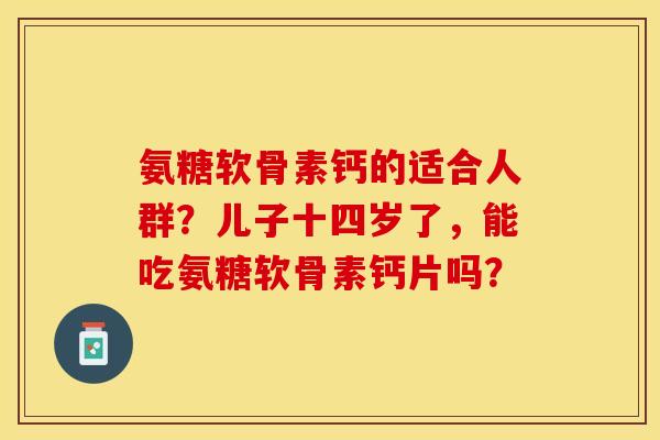 氨糖软骨素钙的适合人群？儿子十四岁了，能吃氨糖软骨素钙片吗？-第1张图片-关节保镖