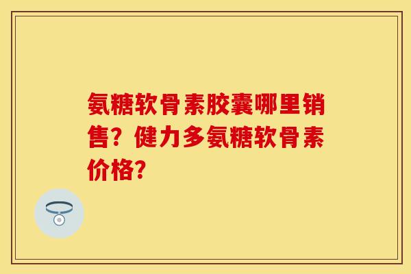 氨糖软骨素胶囊哪里销售？健力多氨糖软骨素价格？-第1张图片-关节保镖