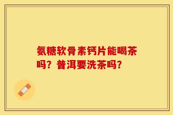 氨糖软骨素钙片能喝茶吗？普洱要洗茶吗？-第1张图片-关节保镖