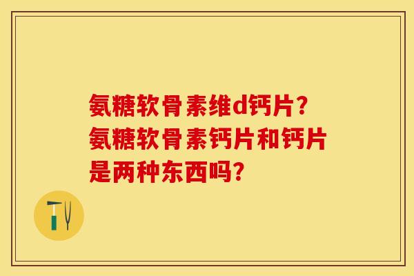 氨糖软骨素维d钙片？氨糖软骨素钙片和钙片是两种东西吗？-第1张图片-关节保镖