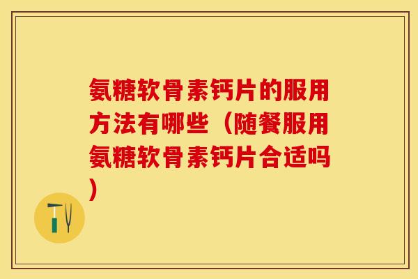 氨糖软骨素钙片的服用方法有哪些（随餐服用氨糖软骨素钙片合适吗）-第1张图片-关节保镖