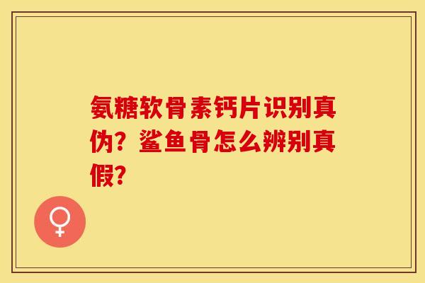 氨糖软骨素钙片识别真伪？鲨鱼骨怎么辨别真假？-第1张图片-关节保镖