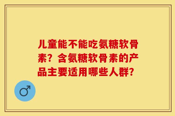 儿童能不能吃氨糖软骨素？含氨糖软骨素的产品主要适用哪些人群？-第1张图片-关节保镖