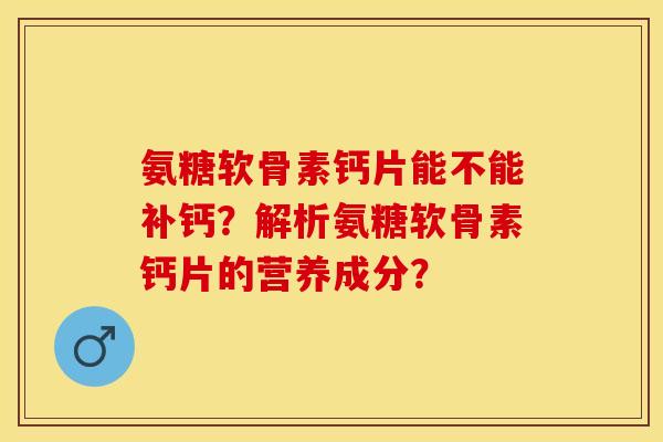 氨糖软骨素钙片能不能补钙？解析氨糖软骨素钙片的营养成分？-第1张图片-关节保镖