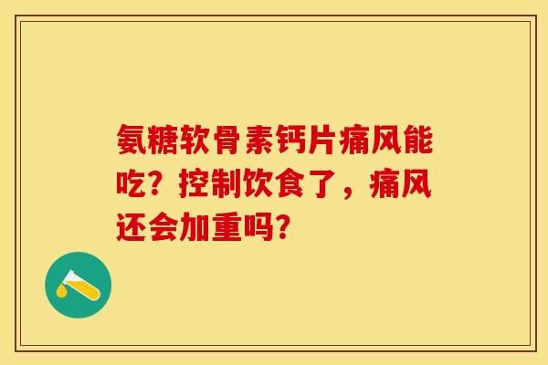 氨糖软骨素钙片痛风能吃？控制饮食了，痛风还会加重吗？-第1张图片-关节保镖