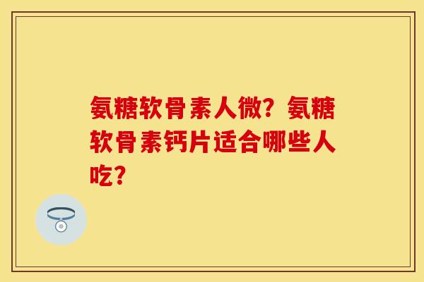 氨糖软骨素人微？氨糖软骨素钙片适合哪些人吃？-第1张图片-关节保镖