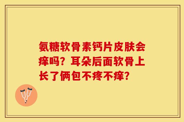 氨糖软骨素钙片皮肤会痒吗？耳朵后面软骨上长了俩包不疼不痒？-第1张图片-关节保镖