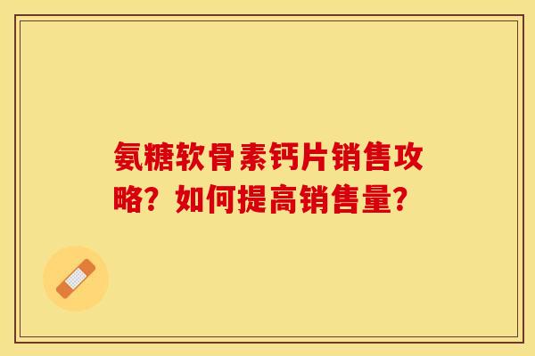 氨糖软骨素钙片销售攻略？如何提高销售量？-第1张图片-关节保镖