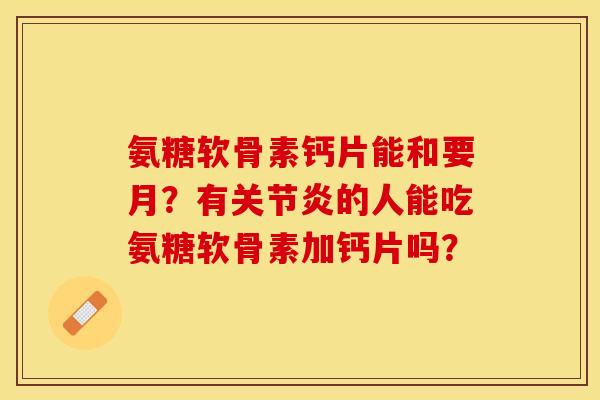 氨糖软骨素钙片能和要月？有关节炎的人能吃氨糖软骨素加钙片吗？-第1张图片-关节保镖