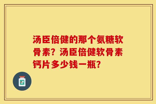 汤臣倍健的那个氨糖软骨素？汤臣倍健软骨素钙片多少钱一瓶？-第1张图片-关节保镖