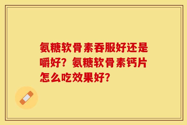 氨糖软骨素吞服好还是嚼好？氨糖软骨素钙片怎么吃效果好？-第1张图片-关节保镖