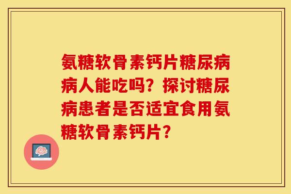 氨糖软骨素钙片糖尿病病人能吃吗？探讨糖尿病患者是否适宜食用氨糖软骨素钙片？-第1张图片-关节保镖