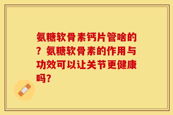 氨糖软骨素钙片管啥的？氨糖软骨素的作用与功效可以让关节更健康吗？-第1张图片-关节保镖