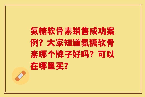 氨糖软骨素销售成功案例？大家知道氨糖软骨素哪个牌子好吗？可以在哪里买？-第1张图片-关节保镖