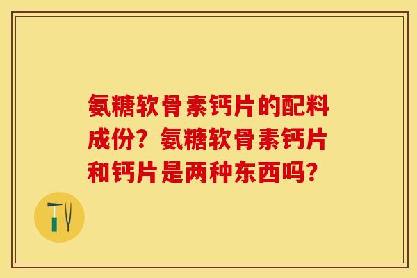 氨糖软骨素钙片的配料成份？氨糖软骨素钙片和钙片是两种东西吗？-第1张图片-关节保镖