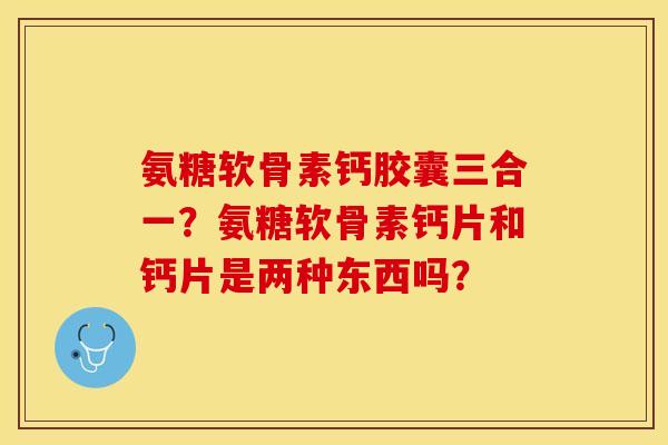 氨糖软骨素钙胶囊三合一？氨糖软骨素钙片和钙片是两种东西吗？
