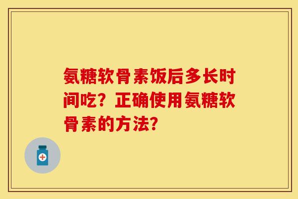 氨糖软骨素饭后多长时间吃？正确使用氨糖软骨素的方法？-第1张图片-关节保镖