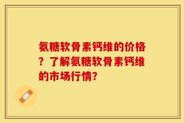 氨糖软骨素钙维的价格？了解氨糖软骨素钙维的市场行情？-第1张图片-关节保镖