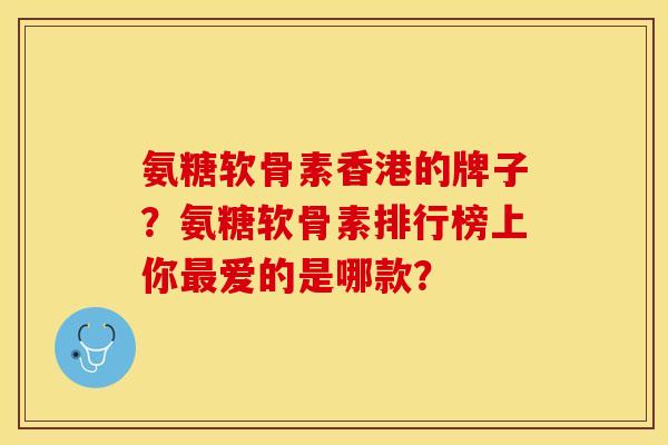 氨糖软骨素香港的牌子？氨糖软骨素排行榜上你最爱的是哪款？-第1张图片-关节保镖