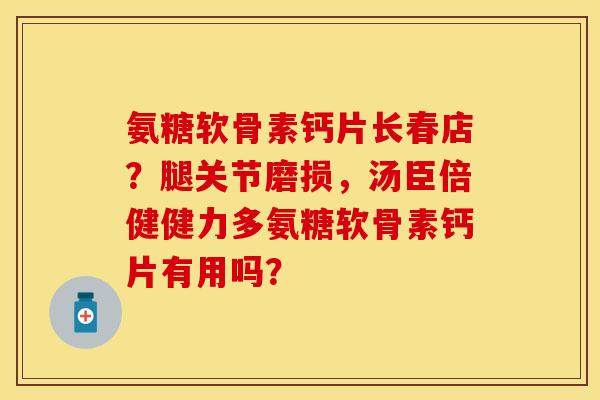 氨糖软骨素钙片长春店？腿关节磨损，汤臣倍健健力多氨糖软骨素钙片有用吗？-第1张图片-关节保镖