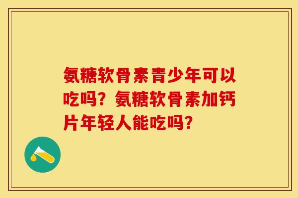 氨糖软骨素青少年可以吃吗？氨糖软骨素加钙片年轻人能吃吗？-第1张图片-关节保镖