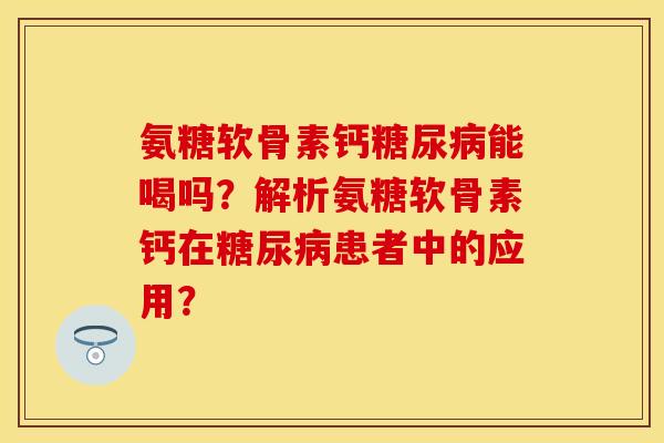 氨糖软骨素钙糖尿病能喝吗？解析氨糖软骨素钙在糖尿病患者中的应用？-第1张图片-关节保镖