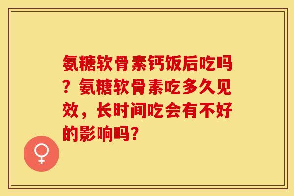 氨糖软骨素钙饭后吃吗？氨糖软骨素吃多久见效，长时间吃会有不好的影响吗？-第1张图片-关节保镖