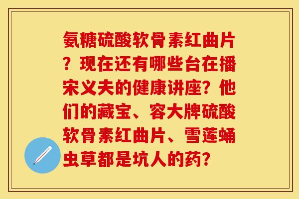 氨糖硫酸软骨素红曲片？现在还有哪些台在播宋义夫的健康讲座？他们的藏宝、容大牌硫酸软骨素红曲片、雪莲蛹虫草都是坑人的药？-第1张图片-关节保镖