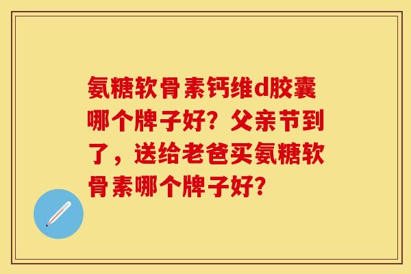 氨糖软骨素钙维d胶囊哪个牌子好？父亲节到了，送给老爸买氨糖软骨素哪个牌子好？-第1张图片-关节保镖