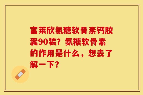 富莱欣氨糖软骨素钙胶囊90装？氨糖软骨素的作用是什么，想去了解一下？-第1张图片-关节保镖