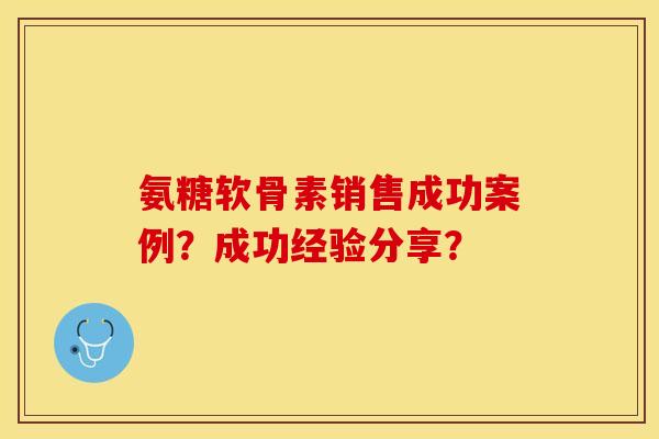 氨糖软骨素销售成功案例？成功经验分享？-第1张图片-关节保镖