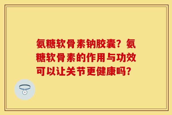 氨糖软骨素钠胶囊？氨糖软骨素的作用与功效可以让关节更健康吗？