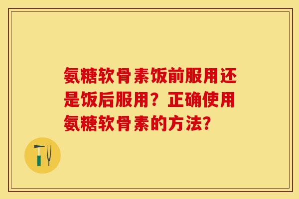 氨糖软骨素饭前服用还是饭后服用？正确使用氨糖软骨素的方法？