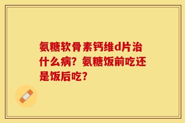 氨糖软骨素钙维d片治什么病？氨糖饭前吃还是饭后吃？