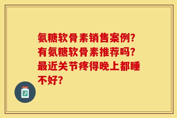 氨糖软骨素销售案例？有氨糖软骨素推荐吗？最近关节疼得晚上都睡不好？-第1张图片-关节保镖