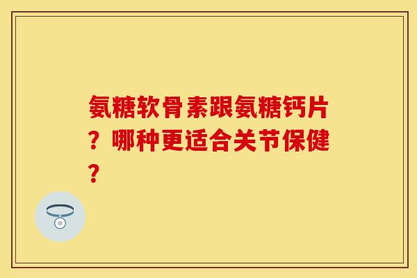 氨糖软骨素跟氨糖钙片？哪种更适合关节保健？-第1张图片-关节保镖