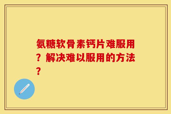 氨糖软骨素钙片难服用？解决难以服用的方法？-第1张图片-关节保镖