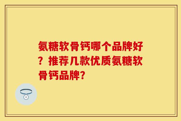 氨糖软骨钙哪个品牌好？推荐几款优质氨糖软骨钙品牌？-第1张图片-关节保镖