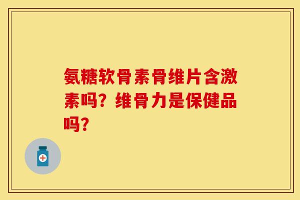 氨糖软骨素骨维片含激素吗？维骨力是保健品吗？-第1张图片-关节保镖